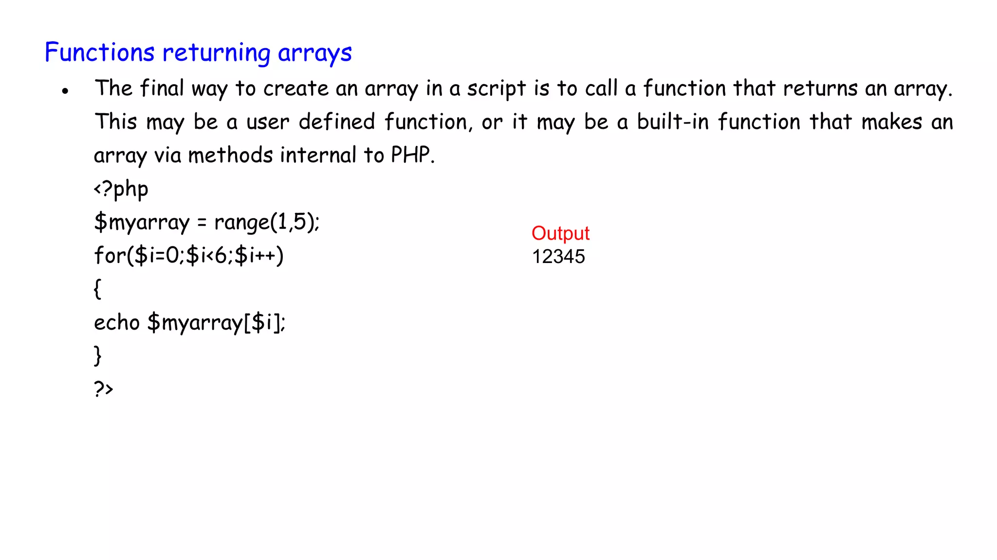 Functions returning arrays
● The final way to create an array in a script is to call a function that returns an array.
This may be a user defined function, or it may be a built-in function that makes an
array via methods internal to PHP.
<?php
$myarray = range(1,5);
for($i=0;$i<6;$i++)
{
echo $myarray[$i];
}
?>
Output
12345
 