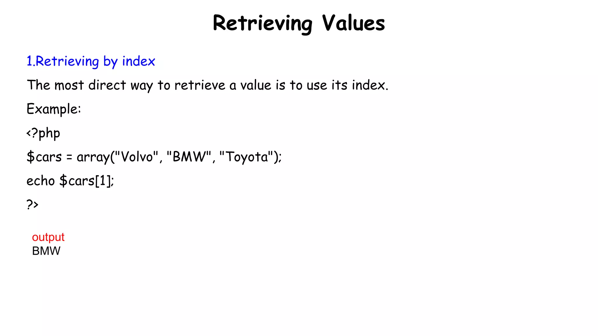Retrieving Values
1.Retrieving by index
The most direct way to retrieve a value is to use its index.
Example:
<?php
$cars = array("Volvo", "BMW", "Toyota");
echo $cars[1];
?>
output
BMW
 