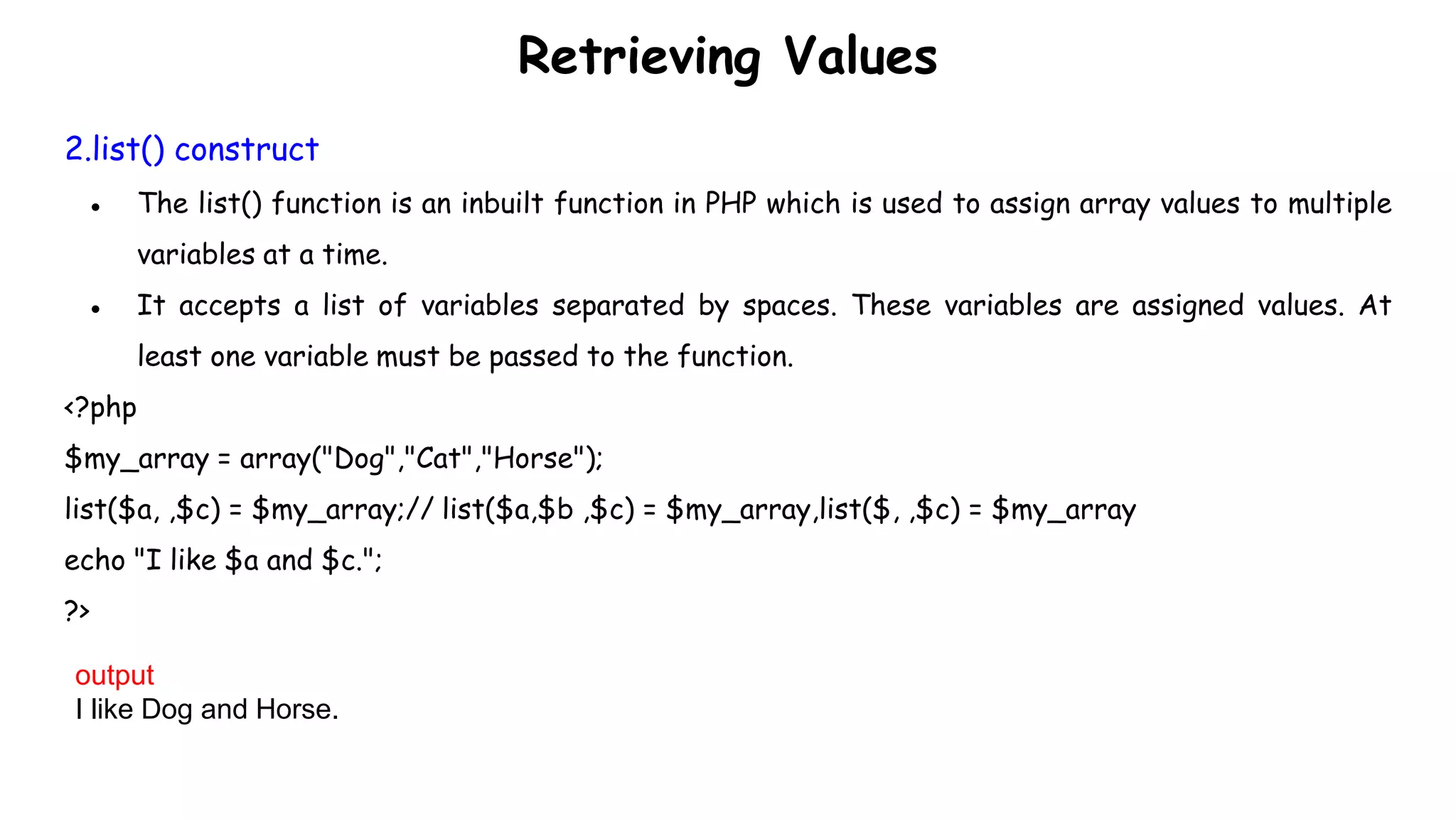 Retrieving Values
2.list() construct
● The list() function is an inbuilt function in PHP which is used to assign array values to multiple
variables at a time.
● It accepts a list of variables separated by spaces. These variables are assigned values. At
least one variable must be passed to the function.
<?php
$my_array = array("Dog","Cat","Horse");
list($a, ,$c) = $my_array;// list($a,$b ,$c) = $my_array,list($, ,$c) = $my_array
echo "I like $a and $c.";
?>
output
I like Dog and Horse.
 