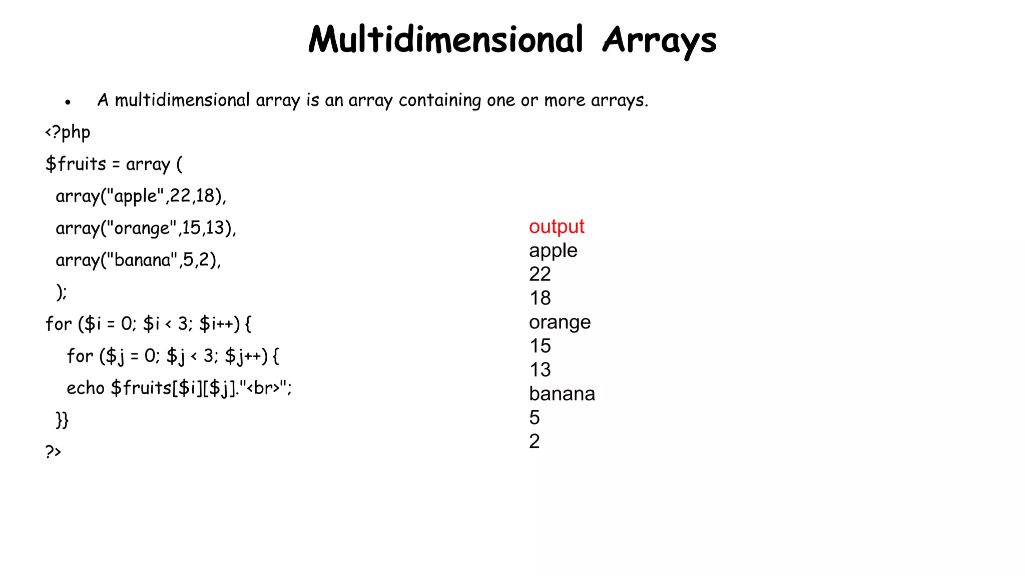Multidimensional Arrays
● A multidimensional array is an array containing one or more arrays.
<?php
$fruits = array (
array("apple",22,18),
array("orange",15,13),
array("banana",5,2),
);
for ($i = 0; $i < 3; $i++) {
for ($j = 0; $j < 3; $j++) {
echo $fruits[$i][$j]."<br>";
}}
?>
output
apple
22
18
orange
15
13
banana
5
2
 