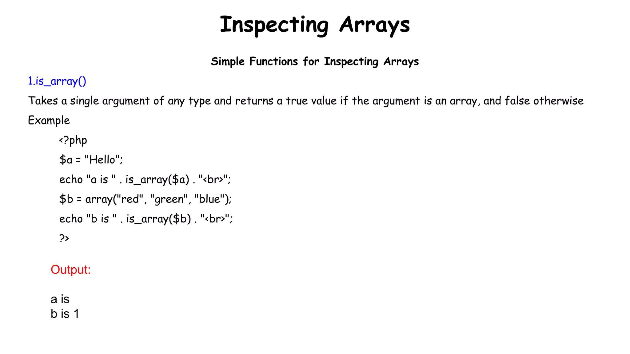 Inspecting Arrays
Simple Functions for Inspecting Arrays
1.is_array()
Takes a single argument of any type and returns a true value if the argument is an array, and false otherwise
Example
<?php
$a = "Hello";
echo "a is " . is_array($a) . "<br>";
$b = array("red", "green", "blue");
echo "b is " . is_array($b) . "<br>";
?>
Output:
a is
b is 1
 