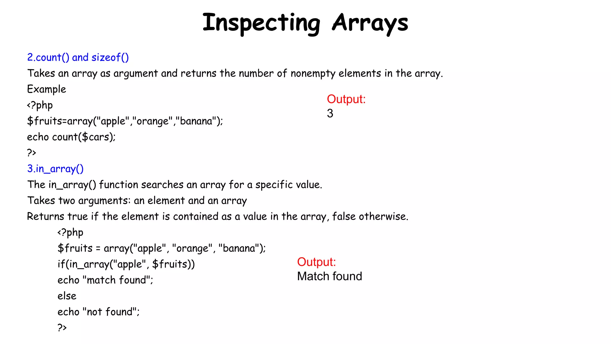 Inspecting Arrays
2.count() and sizeof()
Takes an array as argument and returns the number of nonempty elements in the array.
Example
<?php
$fruits=array("apple","orange","banana");
echo count($cars);
?>
3.in_array()
The in_array() function searches an array for a specific value.
Takes two arguments: an element and an array
Returns true if the element is contained as a value in the array, false otherwise.
<?php
$fruits = array("apple", "orange", "banana");
if(in_array("apple", $fruits))
echo "match found";
else
echo "not found";
?>
Output:
3
Output:
Match found
 