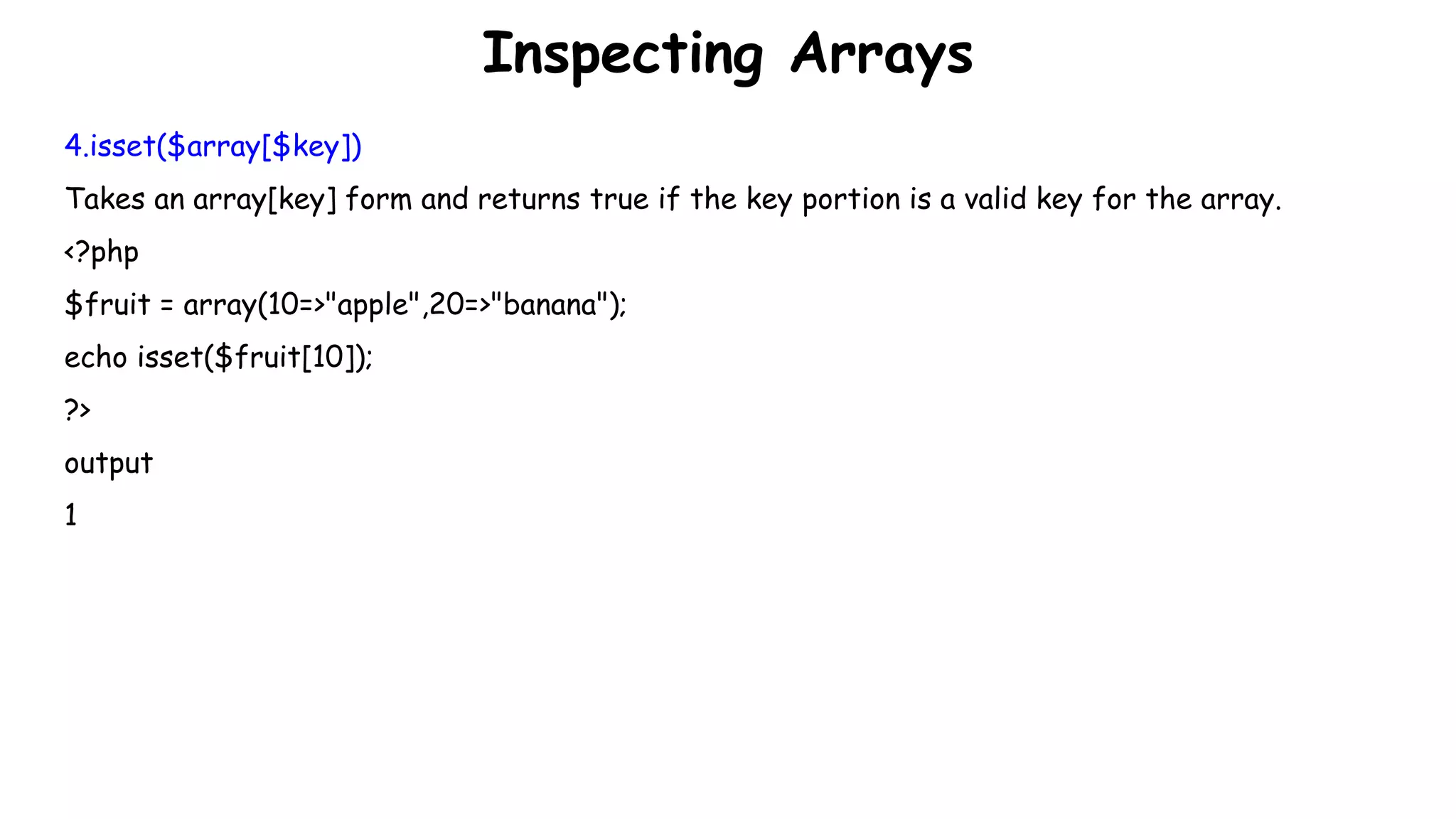 Inspecting Arrays
4.isset($array[$key])
Takes an array[key] form and returns true if the key portion is a valid key for the array.
<?php
$fruit = array(10=>"apple",20=>"banana");
echo isset($fruit[10]);
?>
output
1
 