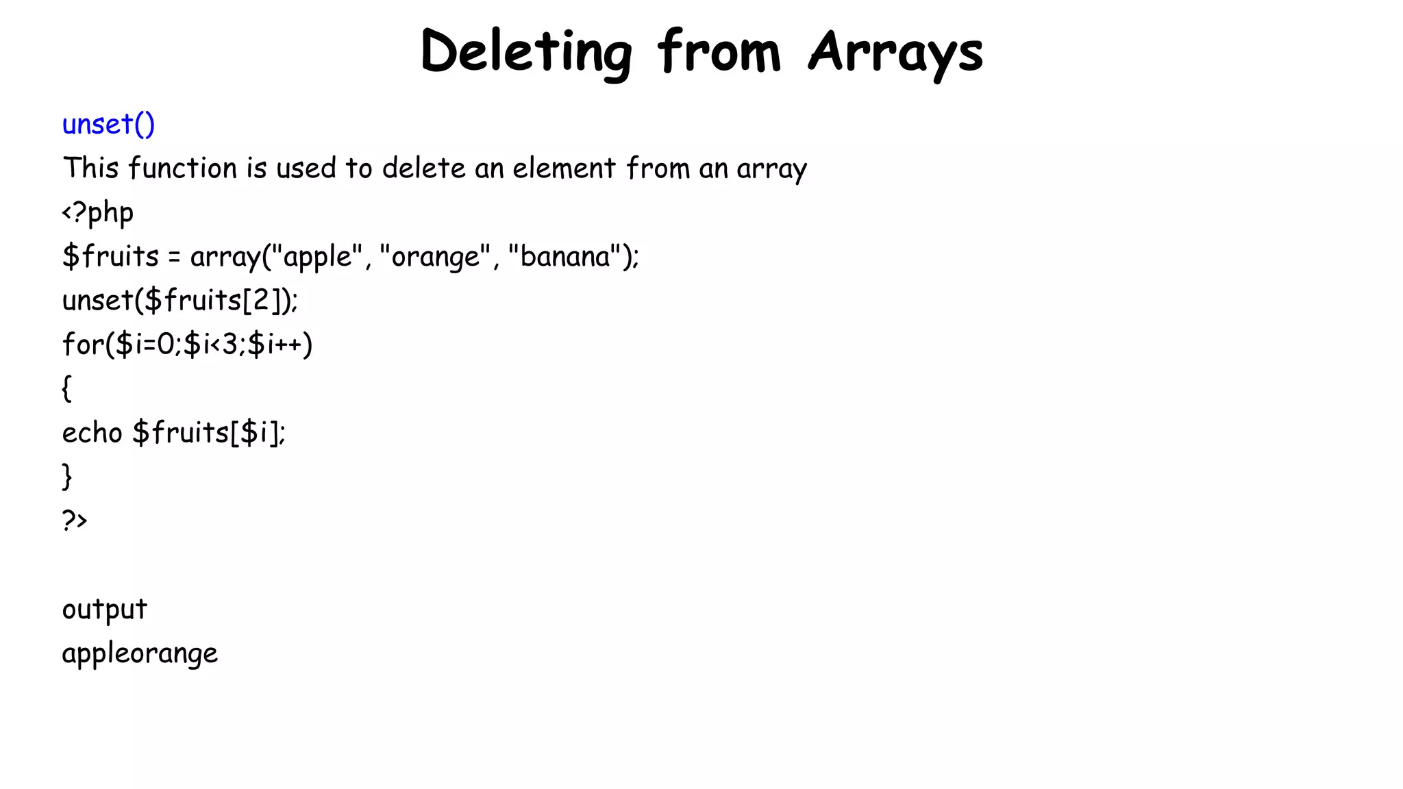Deleting from Arrays
unset()
This function is used to delete an element from an array
<?php
$fruits = array("apple", "orange", "banana");
unset($fruits[2]);
for($i=0;$i<3;$i++)
{
echo $fruits[$i];
}
?>
output
appleorange
 