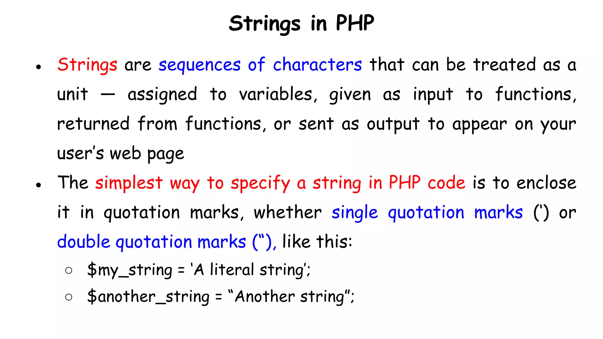 Strings in PHP
● Strings are sequences of characters that can be treated as a
unit — assigned to variables, given as input to functions,
returned from functions, or sent as output to appear on your
user’s web page
● The simplest way to specify a string in PHP code is to enclose
it in quotation marks, whether single quotation marks (‘) or
double quotation marks (“), like this:
○ $my_string = ‘A literal string’;
○ $another_string = “Another string”;
 