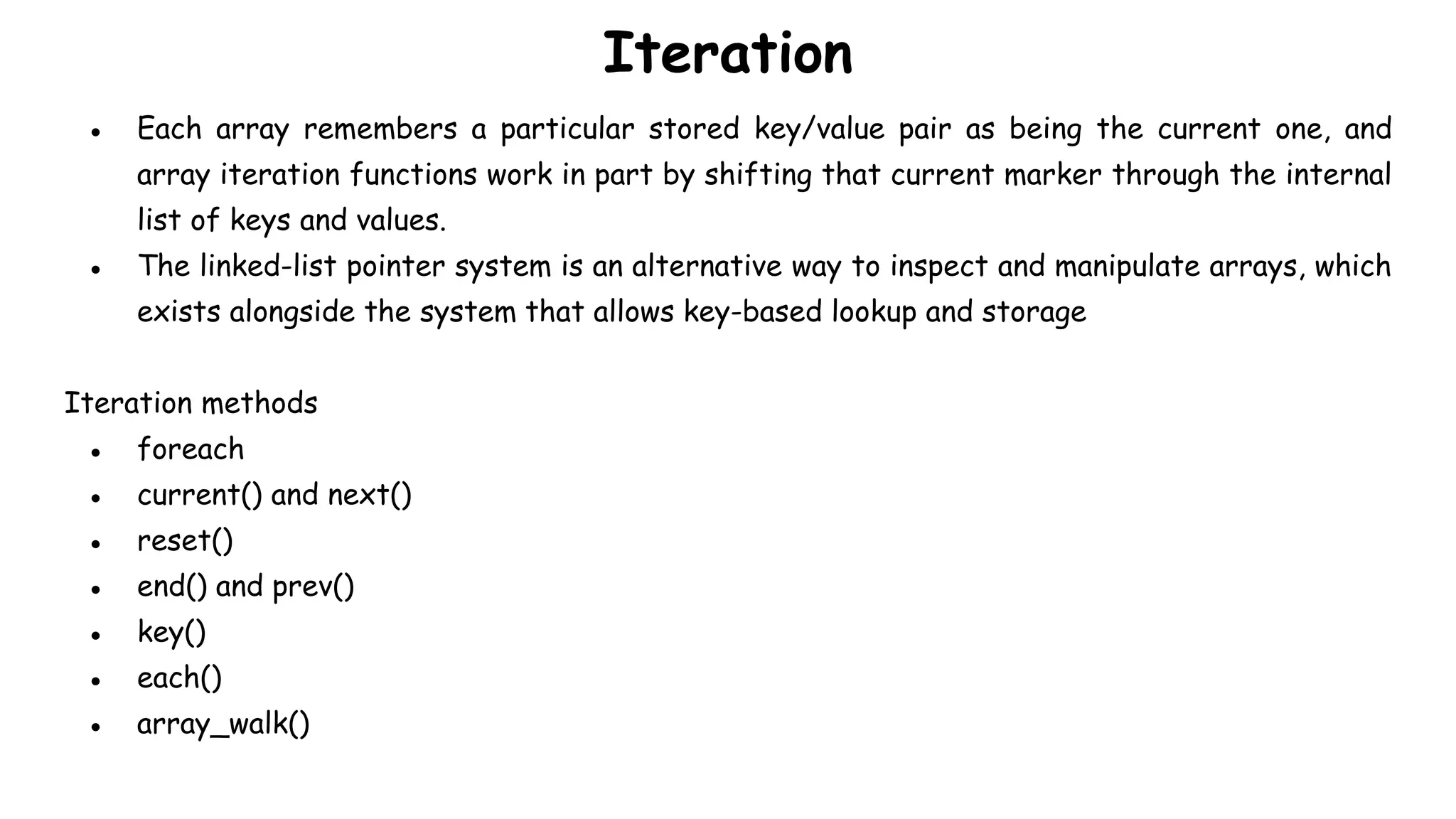 Iteration
● Each array remembers a particular stored key/value pair as being the current one, and
array iteration functions work in part by shifting that current marker through the internal
list of keys and values.
● The linked-list pointer system is an alternative way to inspect and manipulate arrays, which
exists alongside the system that allows key-based lookup and storage
Iteration methods
● foreach
● current() and next()
● reset()
● end() and prev()
● key()
● each()
● array_walk()
 