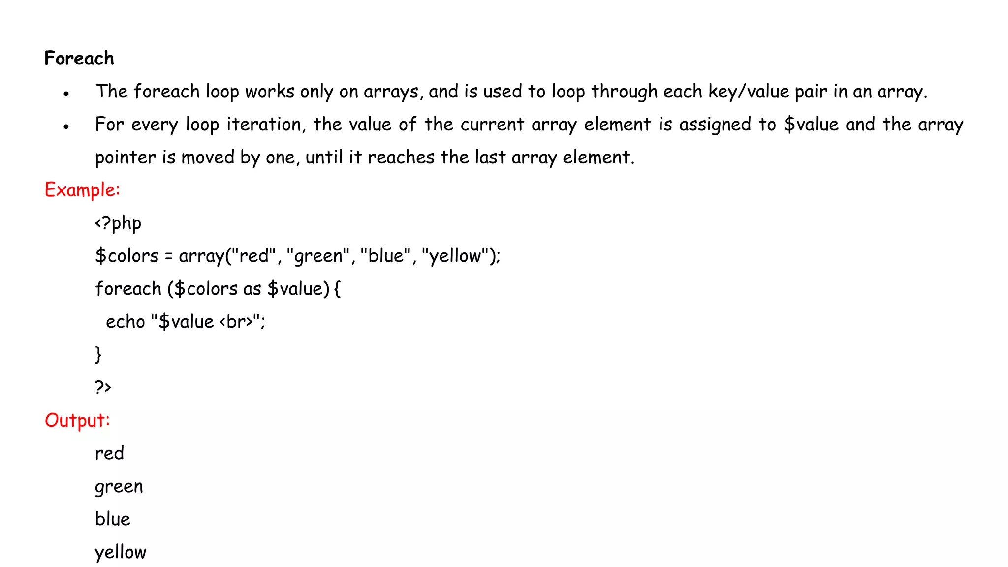 Foreach
● The foreach loop works only on arrays, and is used to loop through each key/value pair in an array.
● For every loop iteration, the value of the current array element is assigned to $value and the array
pointer is moved by one, until it reaches the last array element.
Example:
<?php
$colors = array("red", "green", "blue", "yellow");
foreach ($colors as $value) {
echo "$value <br>";
}
?>
Output:
red
green
blue
yellow
 