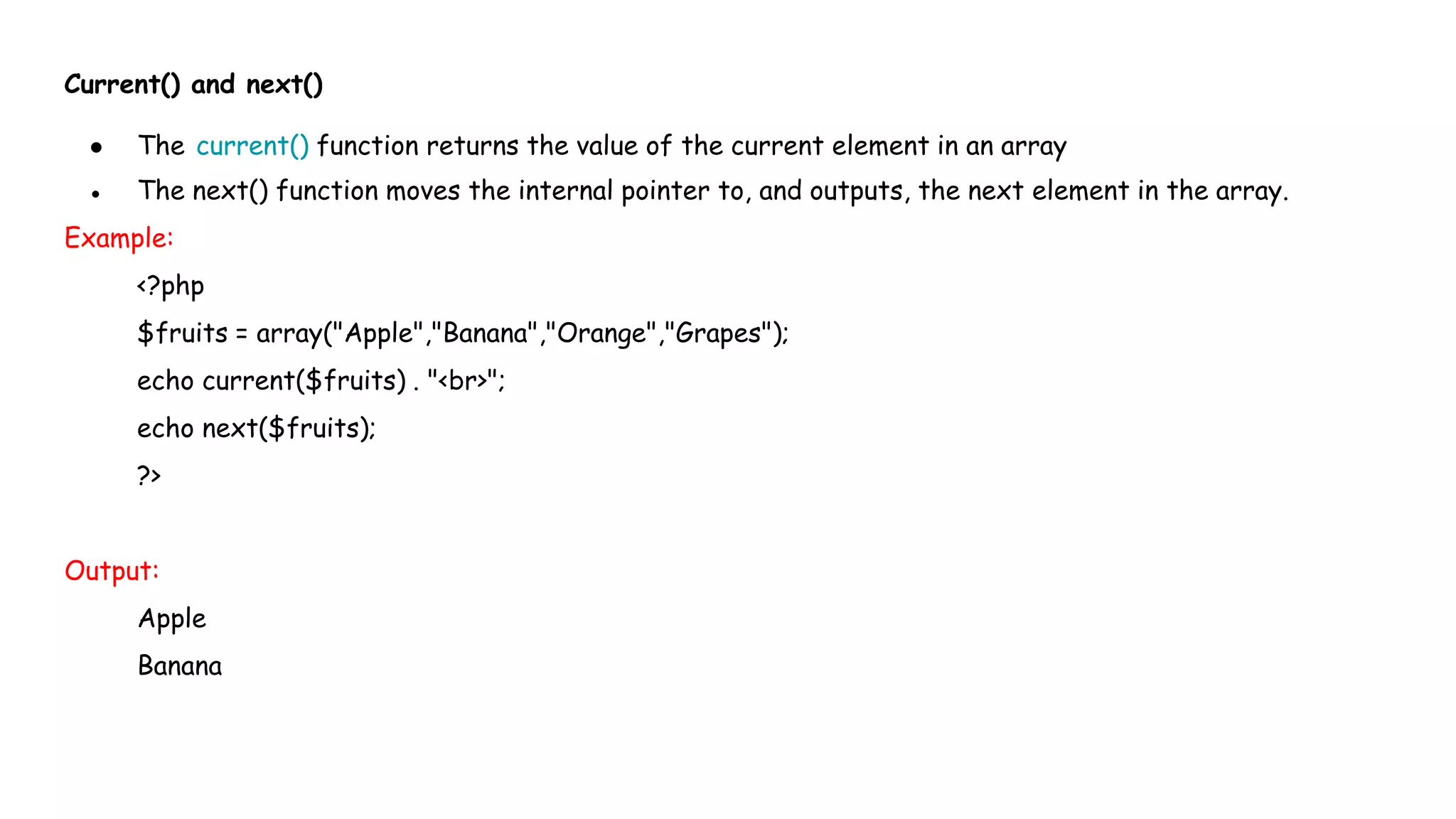 Current() and next()
● The current() function returns the value of the current element in an array
● The next() function moves the internal pointer to, and outputs, the next element in the array.
Example:
<?php
$fruits = array("Apple","Banana","Orange","Grapes");
echo current($fruits) . "<br>";
echo next($fruits);
?>
Output:
Apple
Banana
 
