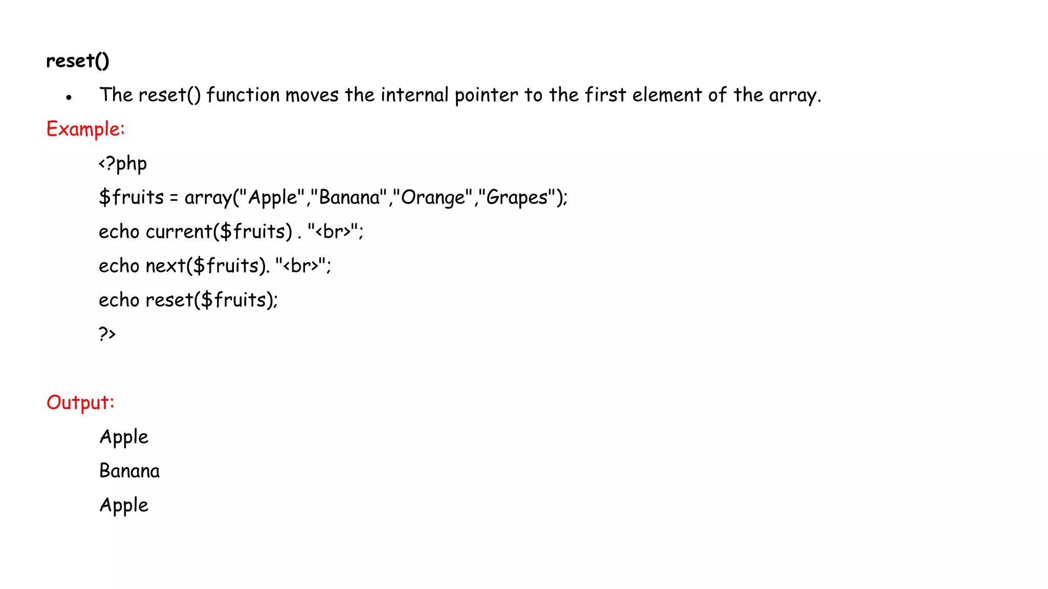 reset()
● The reset() function moves the internal pointer to the first element of the array.
Example:
<?php
$fruits = array("Apple","Banana","Orange","Grapes");
echo current($fruits) . "<br>";
echo next($fruits). "<br>";
echo reset($fruits);
?>
Output:
Apple
Banana
Apple
 