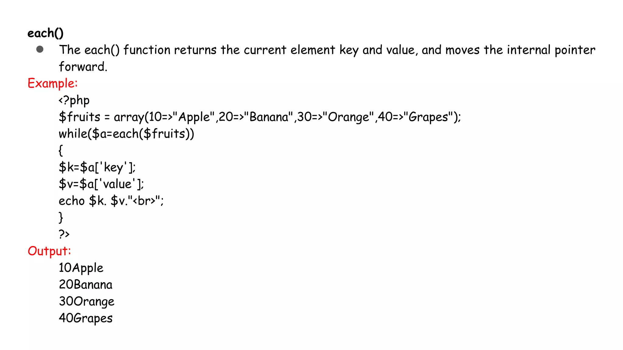 each()
● The each() function returns the current element key and value, and moves the internal pointer
forward.
Example:
<?php
$fruits = array(10=>"Apple",20=>"Banana",30=>"Orange",40=>"Grapes");
while($a=each($fruits))
{
$k=$a['key'];
$v=$a['value'];
echo $k. $v."<br>";
}
?>
Output:
10Apple
20Banana
30Orange
40Grapes
 