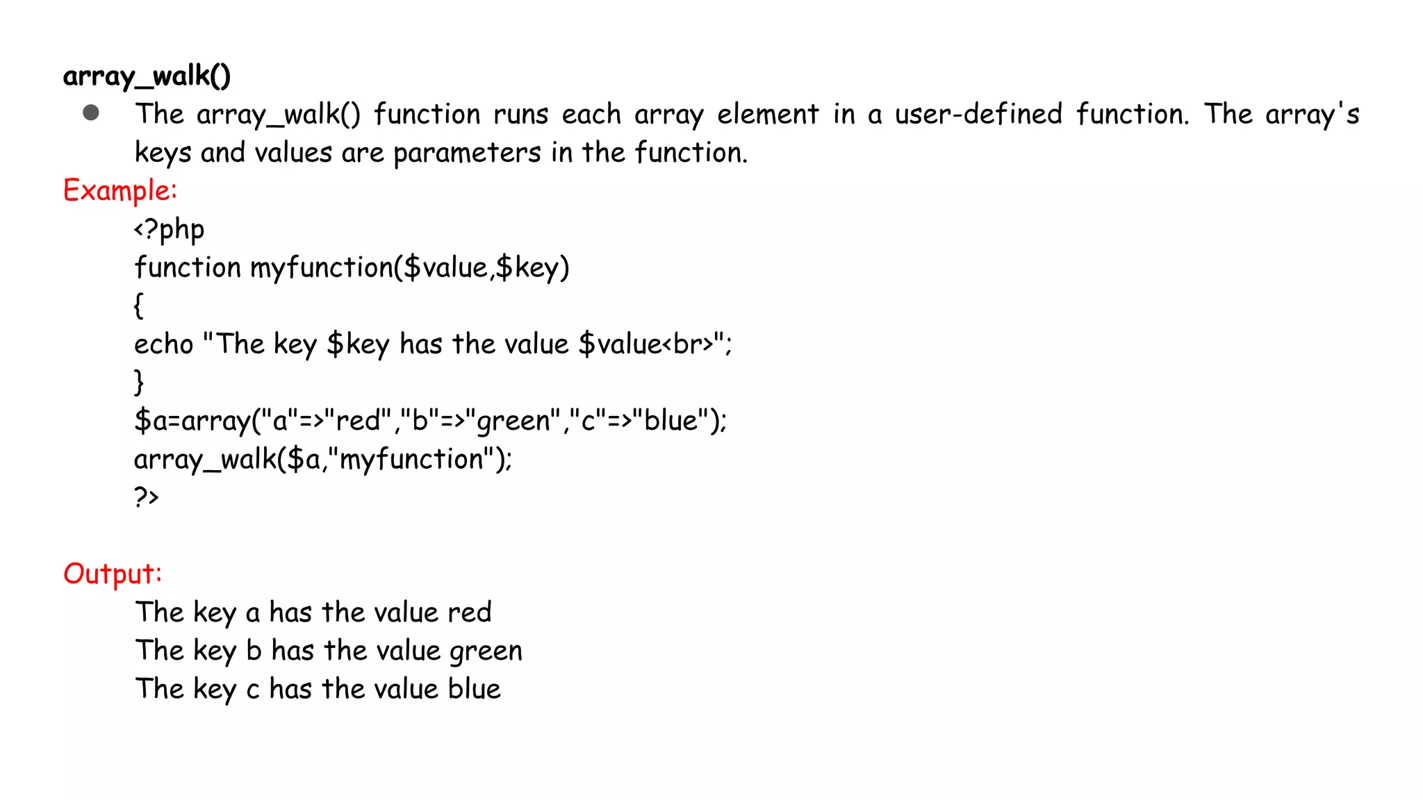 array_walk()
● The array_walk() function runs each array element in a user-defined function. The array's
keys and values are parameters in the function.
Example:
<?php
function myfunction($value,$key)
{
echo "The key $key has the value $value<br>";
}
$a=array("a"=>"red","b"=>"green","c"=>"blue");
array_walk($a,"myfunction");
?>
Output:
The key a has the value red
The key b has the value green
The key c has the value blue
 