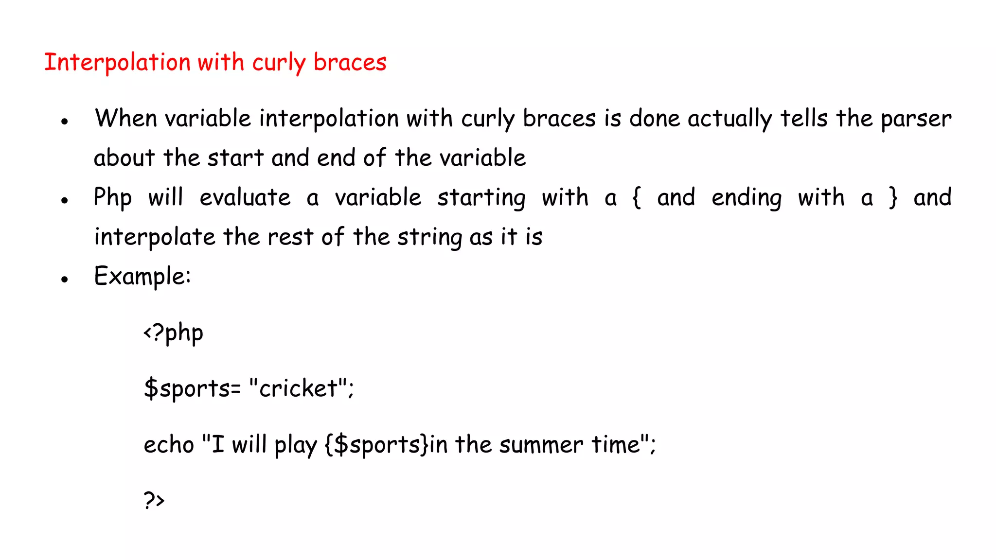 Interpolation with curly braces
● When variable interpolation with curly braces is done actually tells the parser
about the start and end of the variable
● Php will evaluate a variable starting with a { and ending with a } and
interpolate the rest of the string as it is
● Example:
<?php
$sports= "cricket";
echo "I will play {$sports}in the summer time";
?>
 