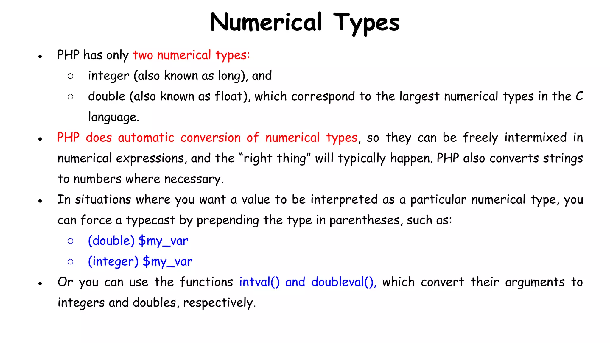 Numerical Types
● PHP has only two numerical types:
○ integer (also known as long), and
○ double (also known as float), which correspond to the largest numerical types in the C
language.
● PHP does automatic conversion of numerical types, so they can be freely intermixed in
numerical expressions, and the “right thing” will typically happen. PHP also converts strings
to numbers where necessary.
● In situations where you want a value to be interpreted as a particular numerical type, you
can force a typecast by prepending the type in parentheses, such as:
○ (double) $my_var
○ (integer) $my_var
● Or you can use the functions intval() and doubleval(), which convert their arguments to
integers and doubles, respectively.
 