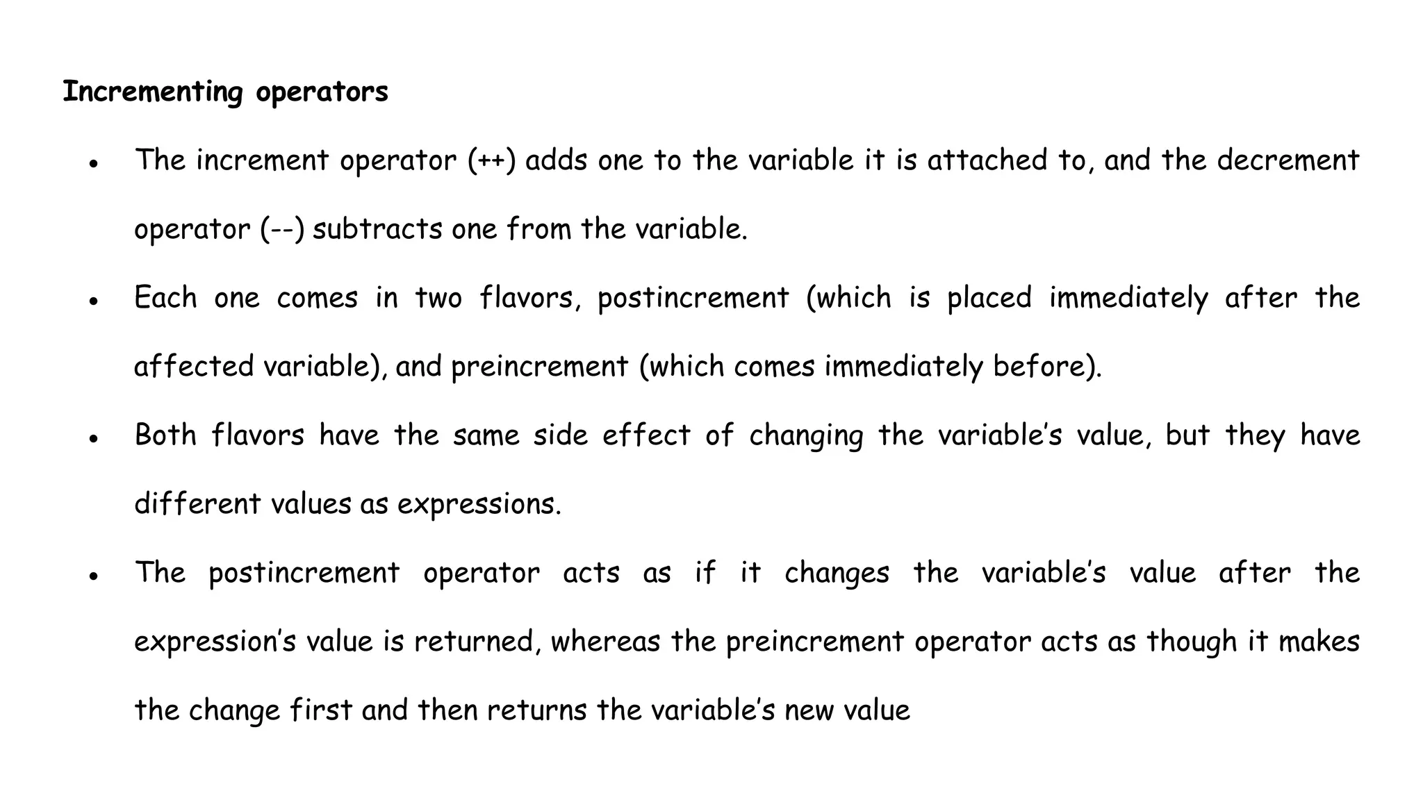 Incrementing operators
● The increment operator (++) adds one to the variable it is attached to, and the decrement
operator (--) subtracts one from the variable.
● Each one comes in two flavors, postincrement (which is placed immediately after the
affected variable), and preincrement (which comes immediately before).
● Both flavors have the same side effect of changing the variable’s value, but they have
different values as expressions.
● The postincrement operator acts as if it changes the variable’s value after the
expression’s value is returned, whereas the preincrement operator acts as though it makes
the change first and then returns the variable’s new value
 
