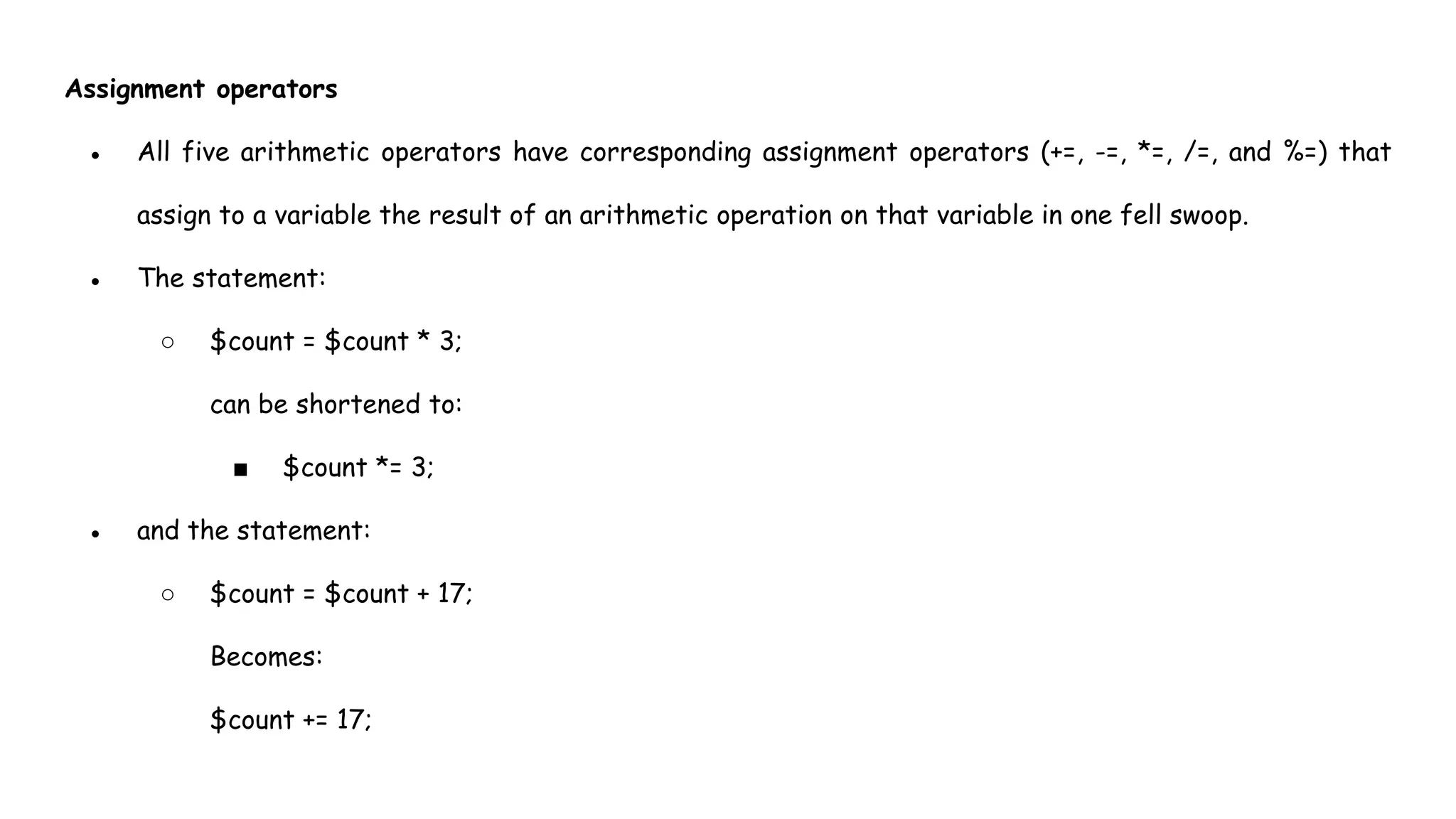 Assignment operators
● All five arithmetic operators have corresponding assignment operators (+=, -=, *=, /=, and %=) that
assign to a variable the result of an arithmetic operation on that variable in one fell swoop.
● The statement:
○ $count = $count * 3;
can be shortened to:
■ $count *= 3;
● and the statement:
○ $count = $count + 17;
Becomes:
$count += 17;
 