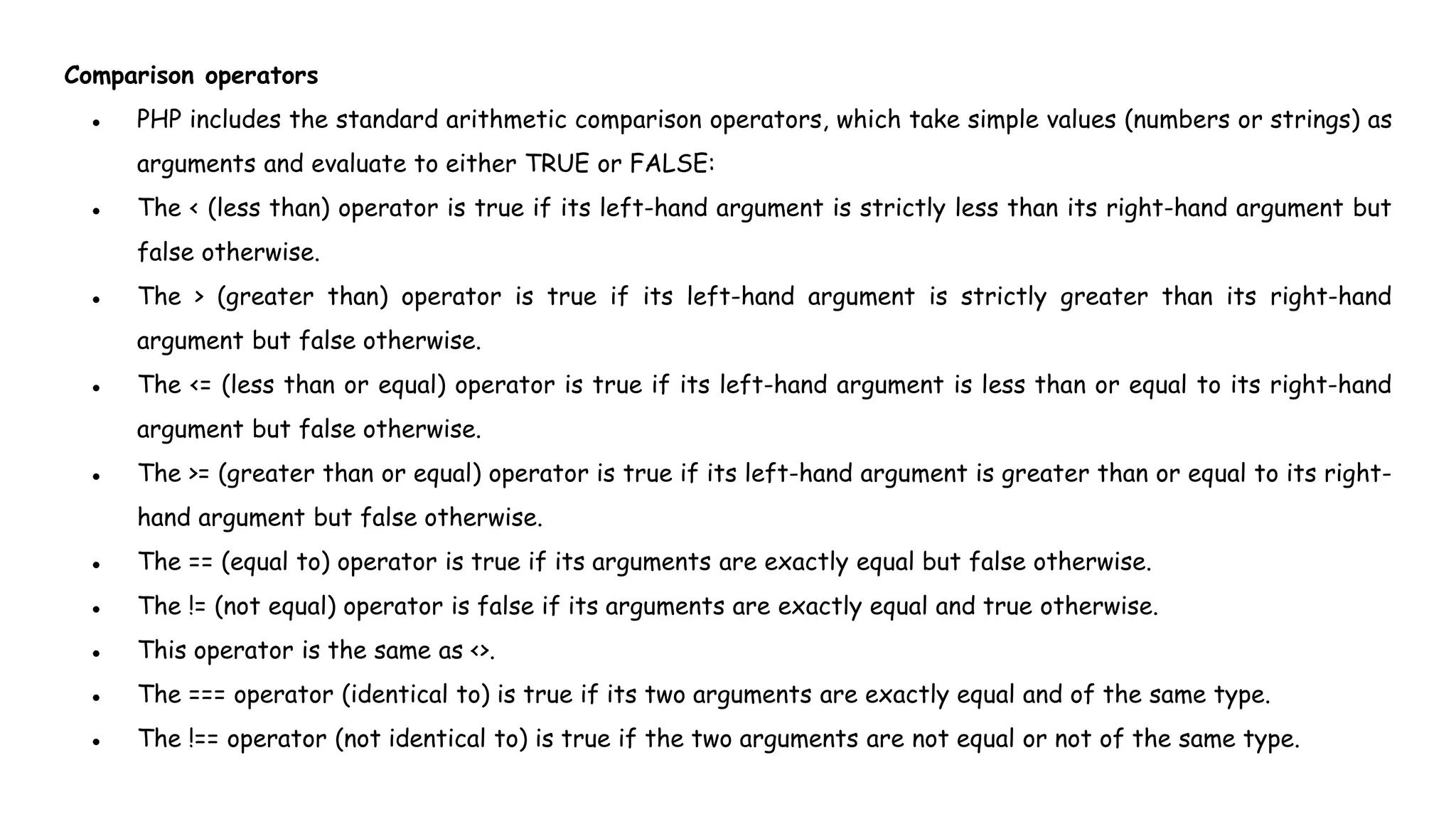 Comparison operators
● PHP includes the standard arithmetic comparison operators, which take simple values (numbers or strings) as
arguments and evaluate to either TRUE or FALSE:
● The < (less than) operator is true if its left-hand argument is strictly less than its right-hand argument but
false otherwise.
● The > (greater than) operator is true if its left-hand argument is strictly greater than its right-hand
argument but false otherwise.
● The <= (less than or equal) operator is true if its left-hand argument is less than or equal to its right-hand
argument but false otherwise.
● The >= (greater than or equal) operator is true if its left-hand argument is greater than or equal to its right-
hand argument but false otherwise.
● The == (equal to) operator is true if its arguments are exactly equal but false otherwise.
● The != (not equal) operator is false if its arguments are exactly equal and true otherwise.
● This operator is the same as <>.
● The === operator (identical to) is true if its two arguments are exactly equal and of the same type.
● The !== operator (not identical to) is true if the two arguments are not equal or not of the same type.
 