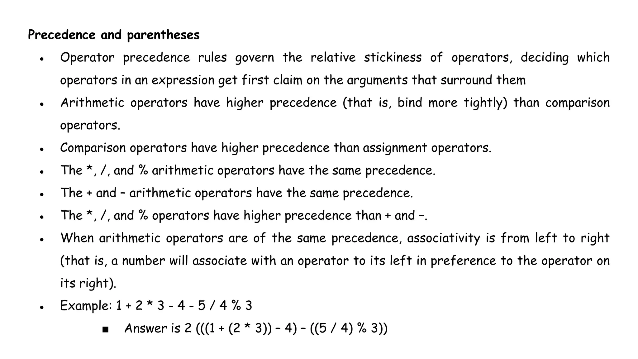 Precedence and parentheses
● Operator precedence rules govern the relative stickiness of operators, deciding which
operators in an expression get first claim on the arguments that surround them
● Arithmetic operators have higher precedence (that is, bind more tightly) than comparison
operators.
● Comparison operators have higher precedence than assignment operators.
● The *, /, and % arithmetic operators have the same precedence.
● The + and – arithmetic operators have the same precedence.
● The *, /, and % operators have higher precedence than + and –.
● When arithmetic operators are of the same precedence, associativity is from left to right
(that is, a number will associate with an operator to its left in preference to the operator on
its right).
● Example: 1 + 2 * 3 - 4 - 5 / 4 % 3
■ Answer is 2 (((1 + (2 * 3)) – 4) – ((5 / 4) % 3))
 