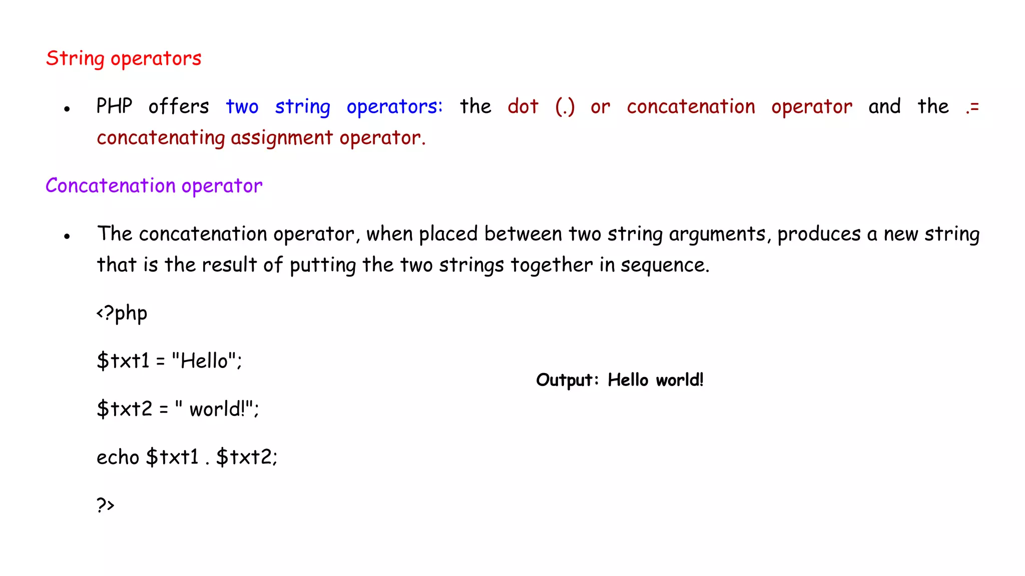 String operators
● PHP offers two string operators: the dot (.) or concatenation operator and the .=
concatenating assignment operator.
Concatenation operator
● The concatenation operator, when placed between two string arguments, produces a new string
that is the result of putting the two strings together in sequence.
<?php
$txt1 = "Hello";
$txt2 = " world!";
echo $txt1 . $txt2;
?>
Output: Hello world!
 