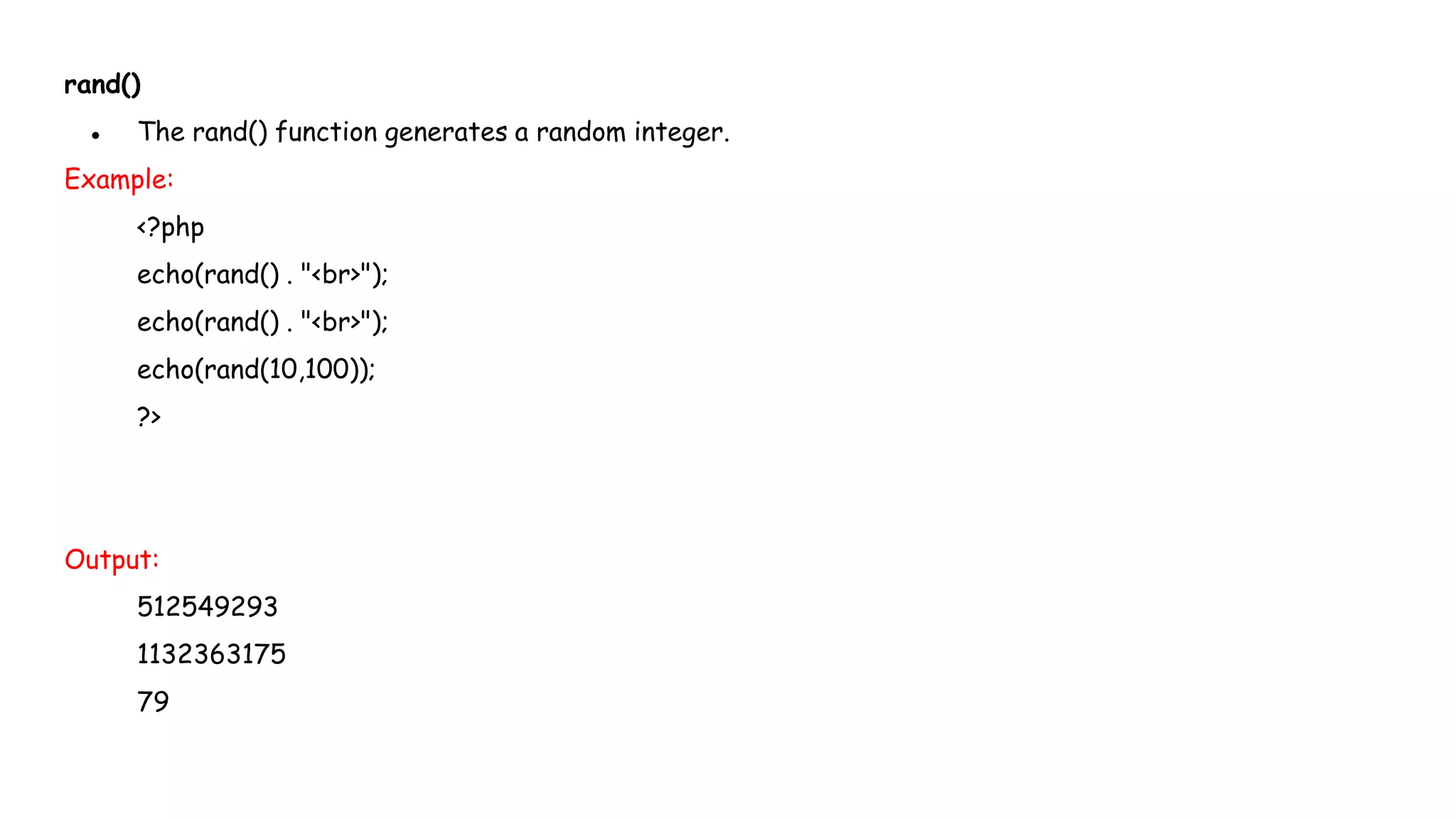 rand()
● The rand() function generates a random integer.
Example:
<?php
echo(rand() . "<br>");
echo(rand() . "<br>");
echo(rand(10,100));
?>
Output:
512549293
1132363175
79
 