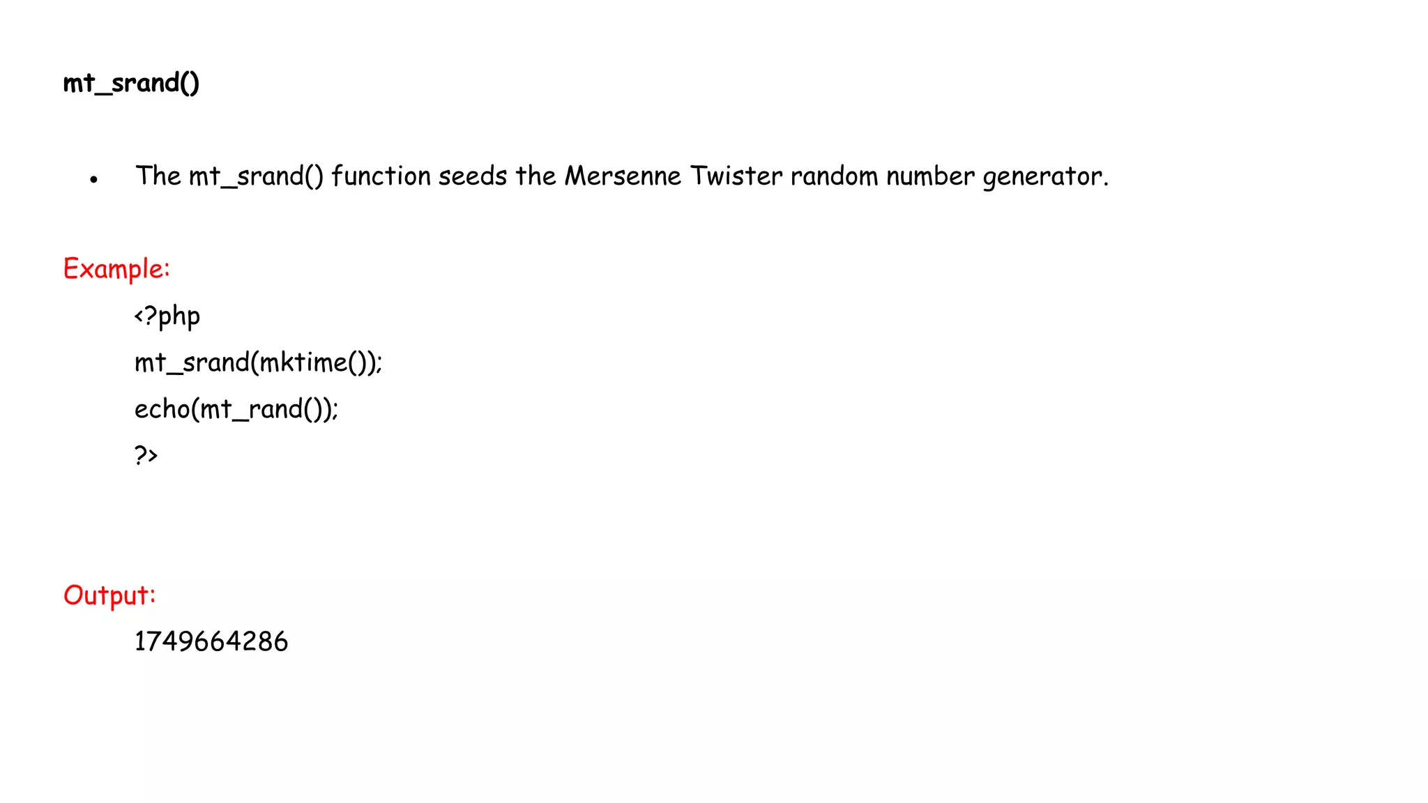 mt_srand()
● The mt_srand() function seeds the Mersenne Twister random number generator.
Example:
<?php
mt_srand(mktime());
echo(mt_rand());
?>
Output:
1749664286
 