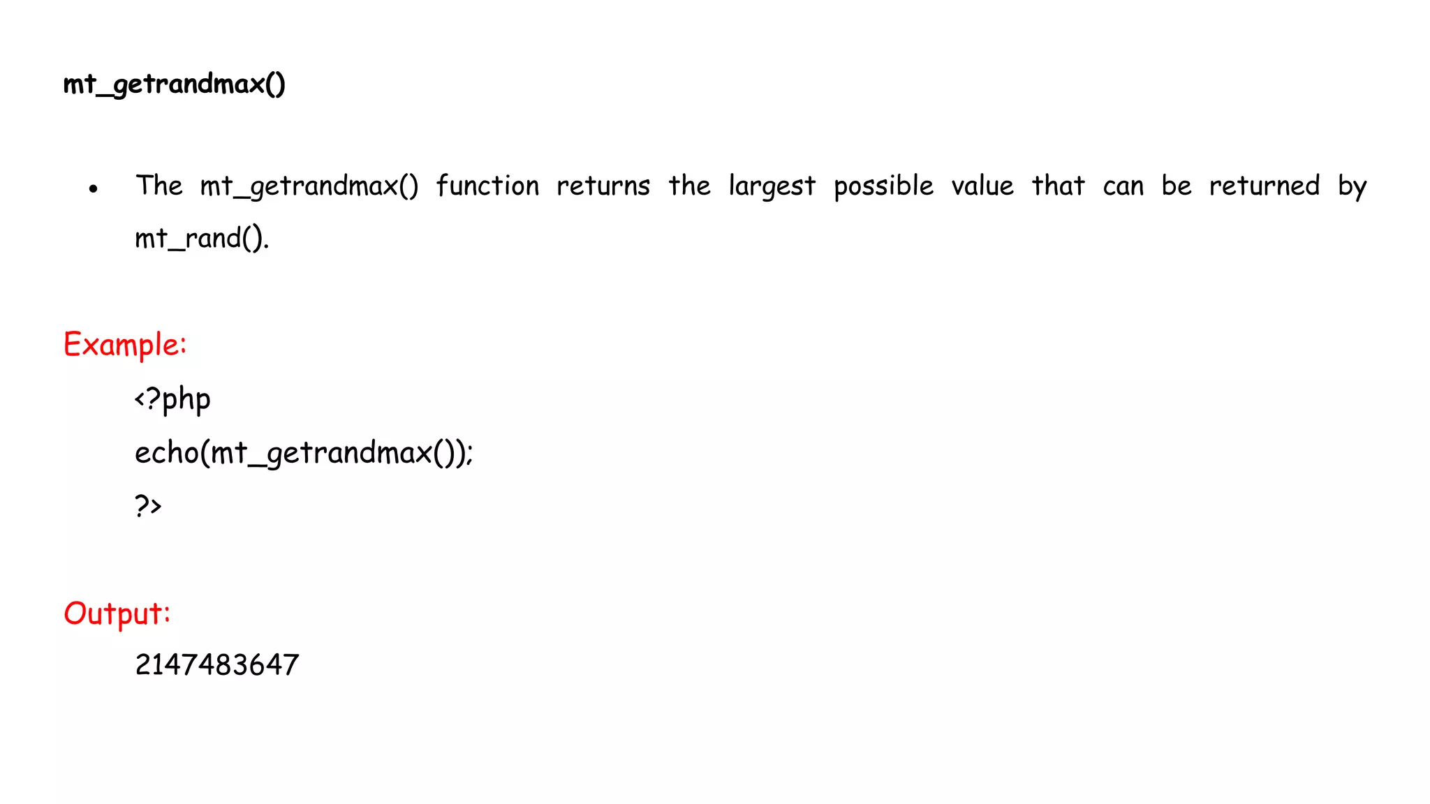 mt_getrandmax()
● The mt_getrandmax() function returns the largest possible value that can be returned by
mt_rand().
Example:
<?php
echo(mt_getrandmax());
?>
Output:
2147483647
 