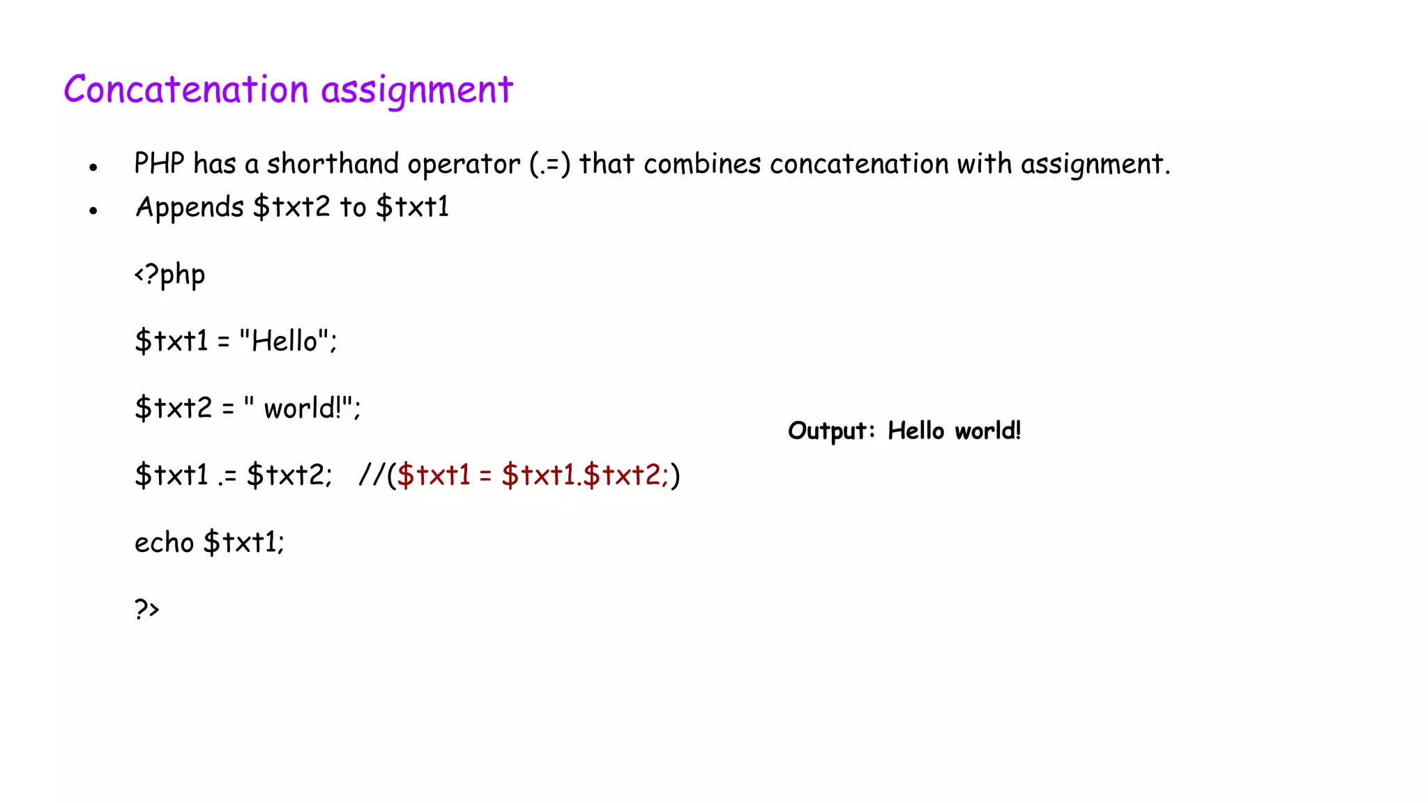 Concatenation assignment
● PHP has a shorthand operator (.=) that combines concatenation with assignment.
● Appends $txt2 to $txt1
<?php
$txt1 = "Hello";
$txt2 = " world!";
$txt1 .= $txt2; //($txt1 = $txt1.$txt2;)
echo $txt1;
?>
Output: Hello world!
 