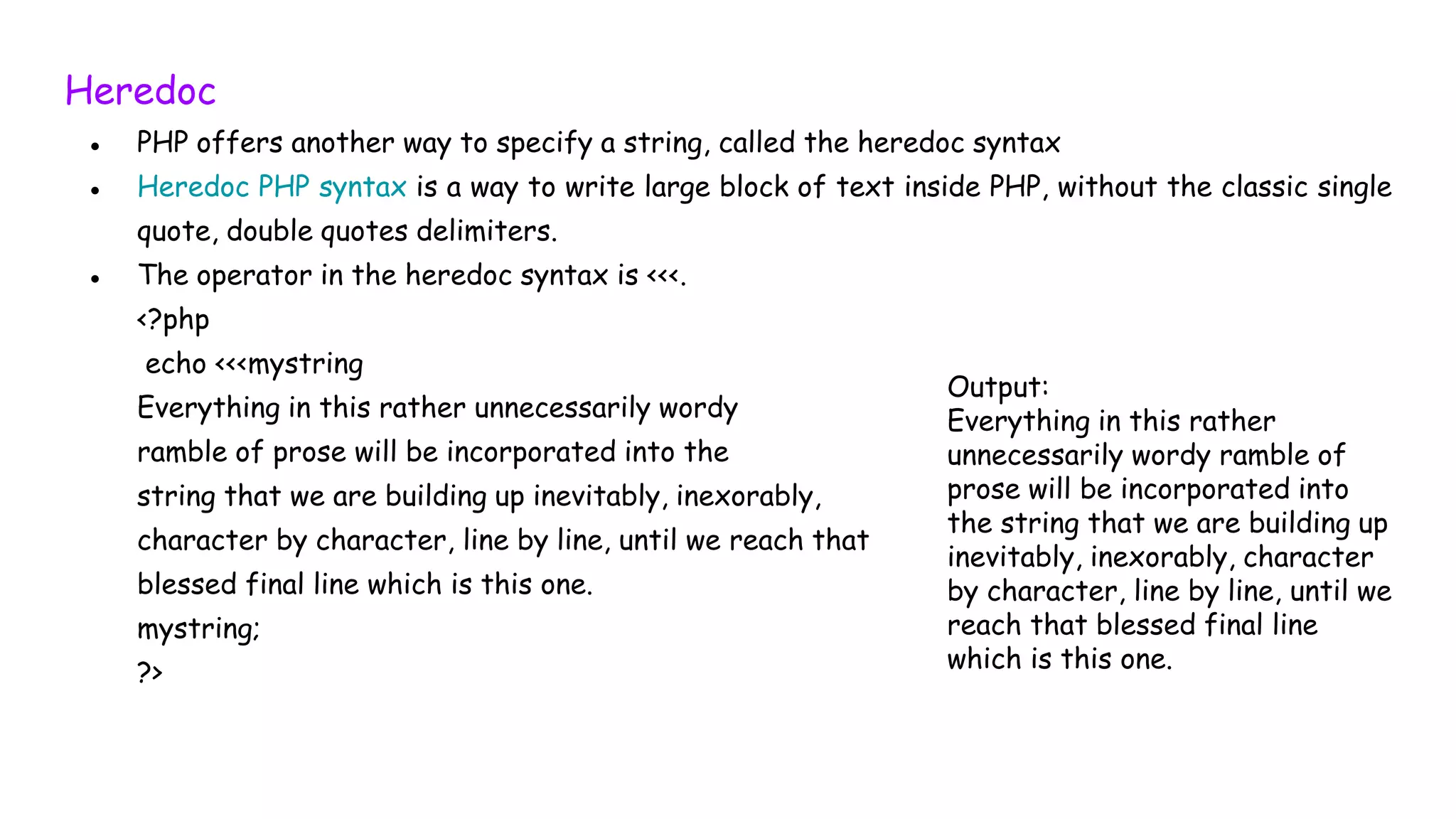 Heredoc
● PHP offers another way to specify a string, called the heredoc syntax
● Heredoc PHP syntax is a way to write large block of text inside PHP, without the classic single
quote, double quotes delimiters.
● The operator in the heredoc syntax is <<<.
<?php
echo <<<mystring
Everything in this rather unnecessarily wordy
ramble of prose will be incorporated into the
string that we are building up inevitably, inexorably,
character by character, line by line, until we reach that
blessed final line which is this one.
mystring;
?>
Output:
Everything in this rather
unnecessarily wordy ramble of
prose will be incorporated into
the string that we are building up
inevitably, inexorably, character
by character, line by line, until we
reach that blessed final line
which is this one.
 