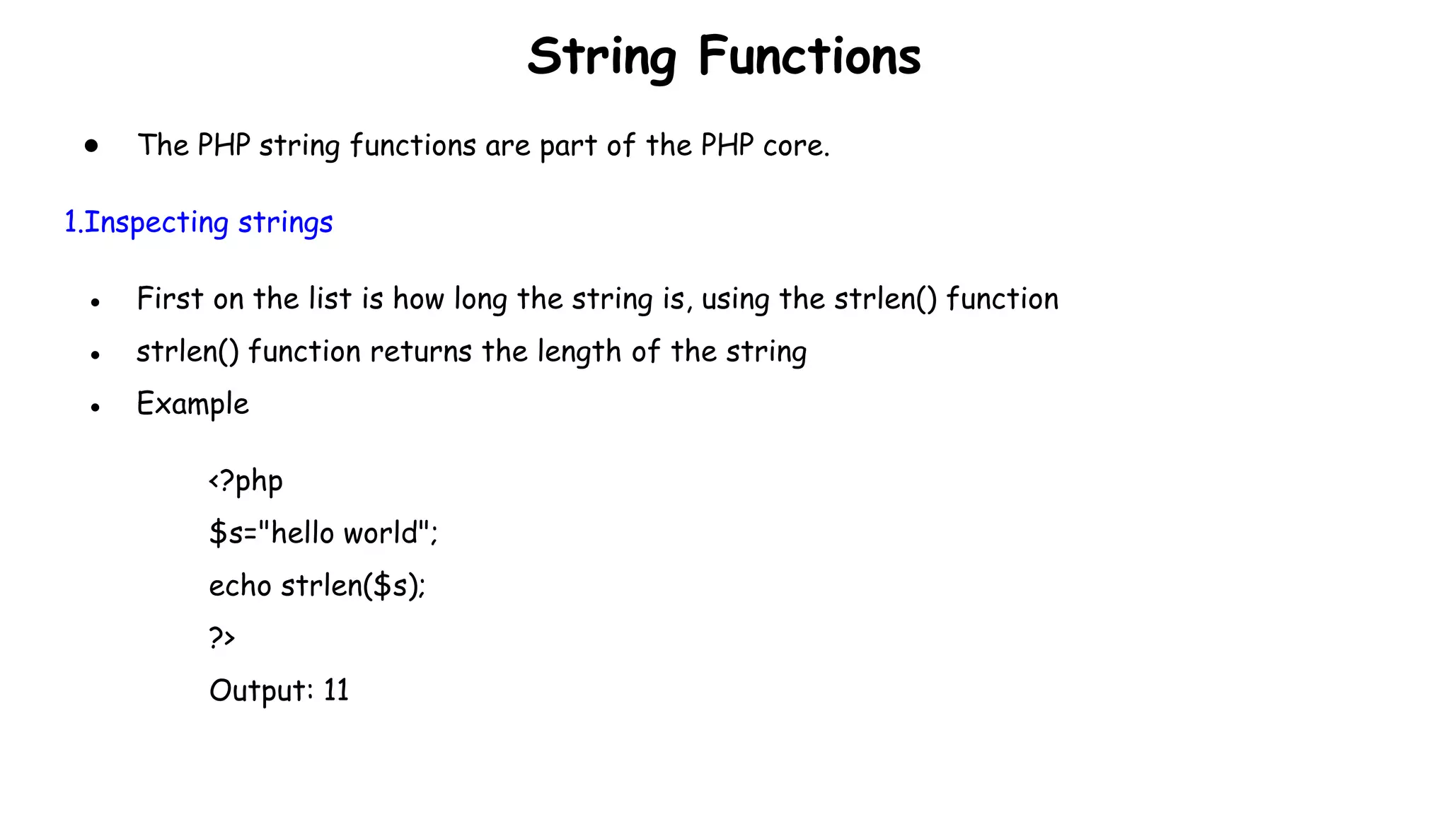String Functions
● The PHP string functions are part of the PHP core.
1.Inspecting strings
● First on the list is how long the string is, using the strlen() function
● strlen() function returns the length of the string
● Example
<?php
$s="hello world";
echo strlen($s);
?>
Output: 11
 