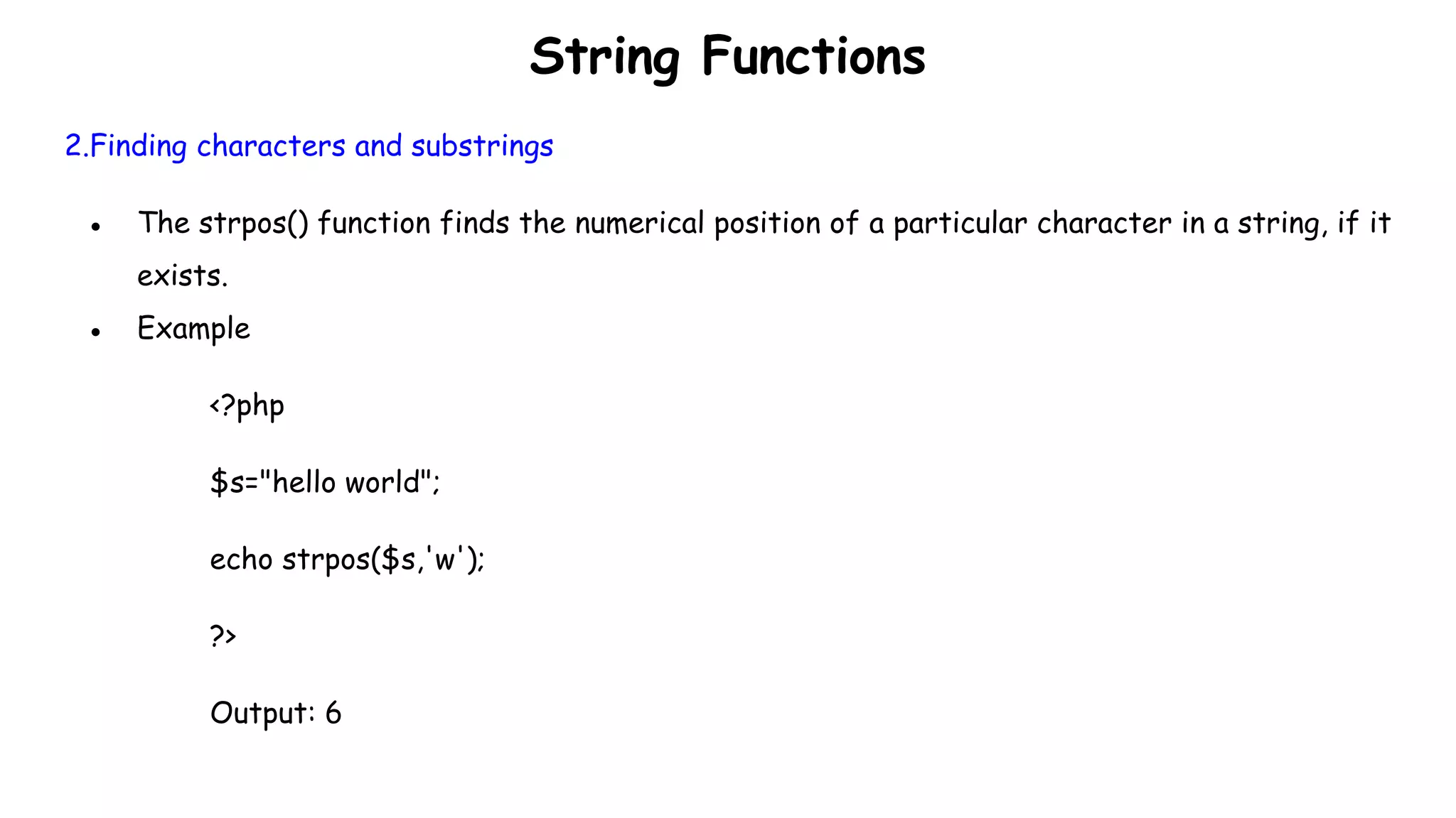 String Functions
2.Finding characters and substrings
● The strpos() function finds the numerical position of a particular character in a string, if it
exists.
● Example
<?php
$s="hello world";
echo strpos($s,'w');
?>
Output: 6
 