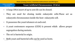 Use or disclosure of data contained on this sheet is subject to the restriction on the title page of this proposal or quotation.
▪ A large DNA insert of up to 200 kb can be cloned.
▪ They are used for cloning inside eukaryotic cells.These act as
eukaryotic chromosomes inside the host eukaryotic cell.
▪ It possesses the yeast telomere at each end.
▪ A yeast centromere sequence (CEN) is present which allows proper
segregation during meiosis.
▪ The ori is bacterial in origin.
▪ Both yeast and bacterial cells can be used as hosts.
Study of cloning vectors, restriction endonucleases and DNA ligase.
TYPES CLONING
VECTORS Yeast Artificial Chromosomes (YACs)
17-Jan-20 Tushar Morankar 13
 