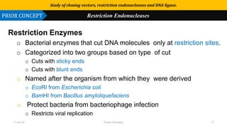 Use or disclosure of data contained on this sheet is subject to the restriction on the title page of this proposal or quotation.
Restriction Enzymes
o Bacterial enzymes that cut DNA molecules only at restriction sites.
o Categorized into two groups based on type of cut
o Cuts with sticky ends
o Cuts with blunt ends
o Named after the organism from which they were derived
o EcoRI from Escherichia coli
o BamHI from Bacillus amyloliquefaciens
o Protect bacteria from bacteriophage infection
o Restricts viral replication
Study of cloning vectors, restriction endonucleases and DNA ligase.
PRIOR CONCEPT Restriction Endonucleases
17-Jan-20 Tushar Morankar 15
 