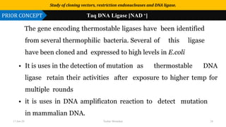 Use or disclosure of data contained on this sheet is subject to the restriction on the title page of this proposal or quotation.
The gene encoding thermostable ligases have been identified
from several thermophilic bacteria. Several of this ligase
have been cloned and expressed to high levels in E.coli
• It is uses in the detection of mutation as thermostable DNA
ligase retain their activities after exposure to higher temp for
multiple rounds
• it is uses in DNA amplificaton reaction to detect mutation
in mammalian DNA.
Study of cloning vectors, restriction endonucleases and DNA ligase.
PRIOR CONCEPT Taq DNA Ligase [NAD +]
17-Jan-20 Tushar Morankar 24
 