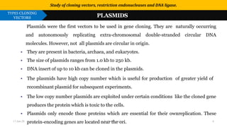 Use or disclosure of data contained on this sheet is subject to the restriction on the title page of this proposal or quotation.
1. PLASMIDS
Plasmids were the first vectors to be used in gene cloning. They are naturally occurring
and autonomously replicating extra-chromosomal double-stranded circular DNA
molecules. However, not all plasmids are circular in origin.
▪ They are present in bacteria, archaea, and eukaryotes.
▪ The size of plasmids ranges from 1.0 kb to 250 kb.
▪ DNA insert of up to 10 kb can be cloned in the plasmids.
▪ The plasmids have high copy number which is useful for production of greater yield of
recombinant plasmid for subsequent experiments.
▪ The low copy number plasmids are exploited under certain conditions like the cloned gene
produces the protein which is toxic to the cells.
▪ Plasmids only encode those proteins which are essential for their ownreplication. These
protein-encoding genes are located near the ori.
Study of cloning vectors, restriction endonucleases and DNA ligase.
TYPES CLONING
VECTORS PLASMIDS
17-Jan-20 Tushar Morankar 6
 