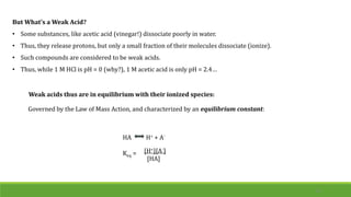 But What’s a Weak Acid?
• Some substances, like acetic acid (vinegar!) dissociate poorly in water.
• Thus, they release protons, but only a small fraction of their molecules dissociate (ionize).
• Such compounds are considered to be weak acids.
• Thus, while 1 M HCl is pH = 0 (why?), 1 M acetic acid is only pH = 2.4…
Weak acids thus are in equilibrium with their ionized species:
10
HA H+ + A-
Keq = [H+][A-
]
[HA]
Governed by the Law of Mass Action, and characterized by an equilibrium constant:
 