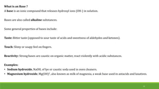 What is an Base ?
A base is an ionic compound that releases hydroxyl ions (OH-) in solution.
Bases are also called alkaline substances.
Some general properties of bases include:
Taste: Bitter taste (opposed to sour taste of acids and sweetness of aldehydes and ketones).
Touch: Slimy or soapy feel on fingers.
Reactivity: Strong bases are caustic on organic matter, react violently with acidic substances.
Examples:
• Sodium hydroxide, NaOH, of lye or caustic soda used in oven cleaners.
• Magnesium hydroxide, Mg(OH)2, also known as milk of magnesia, a weak base used in antacids and laxatives.
11
 