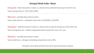 Strong & Weak Acids - Bases
Strong acid – fully dissociates in water, i.e. almost every molecule breaks up to form H+ ions
Some strong acids are…HCl, H2SO4, HNO3
Weak acid – partially dissociates in water
Some weak acids are…carboxylic acids such as CH3COOH, C2H5COOH
Strong base – fully dissociates in water, i.e. almost every molecule breaks up to form OH- ions
Some strong bases are….NaOH, compounds which contain OH- ions or O2- ions
Weak base – partially dissociates in water
Some weak bases…nitrogen-containing compounds, such as NH3
Strengths can be determined by the acid or base dissociation constant.
12
 