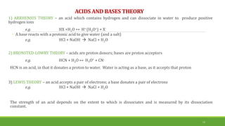 ACIDS AND BASES THEORY
1) ARRHENIUS THEORY – an acid which contains hydrogen and can dissociate in water to produce positive
hydrogen ions
e.g. HX +H2O ↔ H+ (H3O+) + X-
◦ A base reacts with a protonic acid to give water (and a salt)
e.g. HCl + NaOH  NaCl + H2O
2) BRONSTED-LOWRY THEORY – acids are proton donors; bases are proton acceptors
e.g. HCN + H2O ↔ H3O+ + CN-
HCN is an acid, in that it donates a proton to water. Water is acting as a base, as it accepts that proton
3) LEWIS THEORY – an acid accepts a pair of electrons; a base donates a pair of electrons
e.g. HCl + NaOH  NaCl + H2O
The strength of an acid depends on the extent to which is dissociates and is measured by its dissociation
constant.
13
 