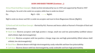 4) Lux Flood Acid Base Concept:– Oxide ion first introduced by Lux in 1929 and supported by Flood in 1947
According to, ‘An acid is the oxide ion acceptor, while base is oxide ion donor.’
Ex.: Mg O + SiO2 MgSiO3
MgO is oxide ion donor and SiO3 is oxide ion acceptor and react to form Magnesium Silicate (MgSiO3)
5) Hard and Soft Acid Base Concept :–Derived by R.G. Pearson and hence called as Pearson’s Principle of Hard and
Soft Acid Base.
 Hard Acid: Electron acceptors with high positive e charge, small size and low polarizability (unfilled valance
shell orbitals, high electronegativity)
 Soft Acid: Electron acceptors with low positive e charge, large size and high polarizability (filled valance shell
orbitals, low electronegativity)
 Hard Base: Electron donors with high electronegativity, easily reducible and have low polarizability.
 Soft Base: Electron donors with low electronegativity, easily oxidizable and have high polarizability.
ACIDS AND BASES THEORY (Continue….)
14
 