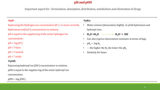 pH and pOH
Important aspect for : formulation, absorption,distribution, metabolism and eliminationof drugs.
15
pH:
Expressing the Hydrogen ion concentration [H+ ] or more correctly,
Hydronium ion[H3O+] concentration in solution.
pH is equal to the negative log of the molar hydrogen ion
concentration.
pH = -log [H+]
pH > 7 basic
pH = 7 neutral
pH < 7 acidic
pOH:
Expressing hydroxyl ion [OH-] concentration in solution.
pOH is equal to the negative log of the molar hydroxyl ion
concentration
pOH = -log [OH-]
pKa:
• Water ionizes (dissociates) slightly to yield hydronium and
hydroxyl ions.
• H2O +H2O H3O+ + OH-
• Can also express dissociation constants in terms of logs:
• pKa = -log Ka
•  the higher the Ka the lower the pKa
• Similarly for bases
 