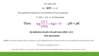 For weak acids
HA A- + H+
This equilibrium depends on concentrations of each component
.
If [HA] = [A-] or 1/2 dissociated
Then 0
1
log
]
[
]
[
log 


HA
A
By definition the pK is the pH where [HA] = [A-] :
50% dissociated
: pH = pK
18
Buffer solutions achieve their resistance to pH change because of the presence of an equilibrium between the acid
HA and its conjugate base A−.
and only a little is consumed in the neutralization reaction which results in an increase in pH.
 