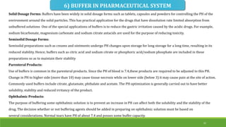 6) BUFFER IN PHARMACEUTICAL SYSTEM
Solid Dosage Forms: Buffers have been widely in solid dosage forms such as tablets, capsules and powders for controlling the PH of the
environment around the solid particles. This has practical application for the drugs that have dissolution rate limited absorption from
unbuffered solutions One of the special applications of buffers is to reduce the gastric irritation caused by the acidic drugs. For example,
sodium bicarbonate, magnesium carbonate and sodium citrate antacids are used for the purpose of reducing toxicity.
Semisolid Dosage Forms:
Semisolid preparations such as creams and ointments undergo PH changes upon storage for long storage for a long time, resulting in its
reduced stability. Hence; buffers such as citric acid and sodium citrate or phosphoric acid/sodium phosphate are included in these
preparations so as to maintain their stability
Parenteral Products:
Use of buffers is common in the parenteral products. Since the PH of blood is 7.4,these products are required to be adjusted to this PH.
Change in PH to higher side (more than 10) may cause tissue necrosis while on lower side (below 3) it may cause pain at the site of action.
Commonly used buffers include citrate, glutamate, phthalate and acetate. The PH optimization is generally carried out to have better
solubility, stability and reduced irritancy of the product.
Ophthalmic Products:
The purpose of buffering some ophthalmic solution is to prevent an increase in PH can affect both the solubility and the stability of the
drug. The decision whether or not buffering agents should be added in preparing on ophthalmic solution must be based on
several considerations. Normal tears have PH of about 7.4 and posses some buffer capacity.
21
 