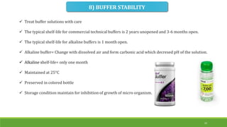 8) BUFFER STABILITY
23
 Treat buffer solutions with care
 The typical shelf-life for commercial technical buffers is 2 years unopened and 3-6 months open.
 The typical shelf-life for alkaline buffers is 1 month open.
 Alkaline buffer= Change with dissolved air and form carbonic acid which decresed pH of the solution.
 Alkaline shelf-life= only one month
 Maintained at 25°C
 Preserved in colored bottle
 Storage condition maintain for inhibition of growth of micro organism.
 