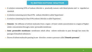 24
9) BUFFER ISOTONIC SOLUTION
 A solution containing 0.9% of sodium chloride is practically isotonic with blood plasma and is regarded as
standard.
 A solution containing more than 0.9% sodium chloride is called ‘hypertonic’.
 A solution containing less than 0.9% sodium chloride is called ‘hypotonic’.
 Osmosis : the diffusion of solvent molecules from a region of lower solute concentration to a region of higher
solute concentration through a semi- permeable membrane.
 Semi- permeable membrane: membranes which allow solvent molecules to pass through but resist the
passage of dissolved substances.
 Excess of solvent molecules passing in one direction creates a pressure called ‘Osmotic pressure’
 