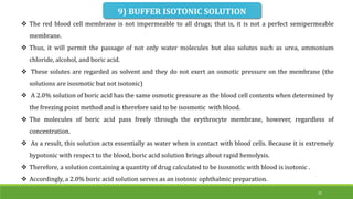  The red blood cell membrane is not impermeable to all drugs; that is, it is not a perfect semipermeable
membrane.
 Thus, it will permit the passage of not only water molecules but also solutes such as urea, ammonium
chloride, alcohol, and boric acid.
 These solutes are regarded as solvent and they do not exert an osmotic pressure on the membrane (the
solutions are isosmotic but not isotonic)
 A 2.0% solution of boric acid has the same osmotic pressure as the blood cell contents when determined by
the freezing point method and is therefore said to be isosmotic with blood.
 The molecules of boric acid pass freely through the erythrocyte membrane, however, regardless of
concentration.
 As a result, this solution acts essentially as water when in contact with blood cells. Because it is extremely
hypotonic with respect to the blood, boric acid solution brings about rapid hemolysis.
 Therefore, a solution containing a quantity of drug calculated to be isosmotic with blood is isotonic .
 Accordingly, a 2.0% boric acid solution serves as an isotonic ophthalmic preparation.
9) BUFFER ISOTONIC SOLUTION
25
 