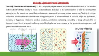 Tonicity Osmolality and Osmolarity
Tonicity Osmolality and osmolarity :- are colligative properties that measure the concentration of the solutes
independently of their ability to cross a cell membrane. Tonicity:- is the concentration of only the solutes that
cannot cross the membrane since these solutes exert an osmotic pressure on that membrane. Tonicity is not the
difference between the two osmolarities on opposing sides of the membrane. A solution might be hypertonic,
isotonic, or hypotonic relative to another solution. A solution containing a quantity of drug calculated to be
isosmotic with blood is isotonic only when the blood cells are impermeable to the solute (drug) molecules and
permeable to the solvent, water.
26
 