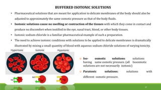 BUFFERED ISOTONIC SOLUTIONS
• Pharmaceutical solutions that are meant for application to delicate membranes of the body should also be
adjusted to approximately the same osmotic pressure as that of the body fluids.
• Isotonic solutions cause no swelling or contraction of the tissues with which they come in contact and
produce no discomfort when instilled in the eye, nasal tract, blood, or other body tissues.
• Isotonic sodium chloride is a familiar pharmaceutical example of such a preparation.
• The need to achieve isotonic conditions with solutions to be applied to delicate membranes is dramatically
illustrated by mixing a small quantity of blood with aqueous sodium chloride solutions of varying tonicity.
27
 Iso- osmotic solutions: solutions
having same osmotic pressure. (all Isoosmotic
solutions are not necessarily isotonic)
 Paratonic solutions: solutions with
different osmotic pressure.
 