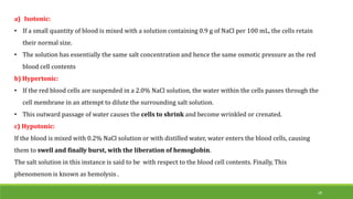 a) Isotonic:
• If a small quantity of blood is mixed with a solution containing 0.9 g of NaCl per 100 mL, the cells retain
their normal size.
• The solution has essentially the same salt concentration and hence the same osmotic pressure as the red
blood cell contents
b) Hypertonic:
• If the red blood cells are suspended in a 2.0% NaCl solution, the water within the cells passes through the
cell membrane in an attempt to dilute the surrounding salt solution.
• This outward passage of water causes the cells to shrink and become wrinkled or crenated.
c) Hypotonic:
If the blood is mixed with 0.2% NaCl solution or with distilled water, water enters the blood cells, causing
them to swell and finally burst, with the liberation of hemoglobin.
The salt solution in this instance is said to be with respect to the blood cell contents. Finally, This
phenomenon is known as hemolysis .
28
 