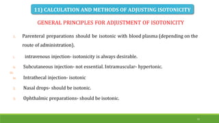 31
GENERAL PRINCIPLES FOR ADJUSTMENT OF ISOTONICITY
iii.
1. Parenteral preparations should be isotonic with blood plasma (depending on the
route of administration).
i. intravenous injection- isotonicity is always desirable.
ii. Subcutaneous injection- not essential. Intramuscular- hypertonic.
iv. Intrathecal injection- isotonic
2. Nasal drops- should be isotonic.
3. Ophthalmic preparations- should be isotonic.
11) CALCULATION AND METHODS OF ADJUSTING ISOTONICITY
 
