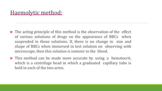 Haemolytic method:
 The acting principle of this method is the observation of the effect
of various solutions of drugs on the appearance of RBCs when
suspended in those solutions. If, there is no change in size and
shape of RBCs when immersed in test solution on observing with
microscope, then this solution is isotonic to the blood.
 This method can be made more accurate by using a hematocrit,
which is a centrifuge head in which a graduated capillary tube is
held in each of the two arms.
 