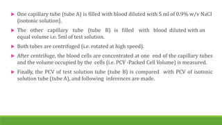  One capillary tube (tube A) is filled with blood diluted with 5 ml of 0.9% w/v NaCI
(isotonic solution).
 The other capillary tube (tube B) is filled with blood diluted with an
equal volume i.e. 5ml of test solution.
 Both tubes are centrifuged (i.e. rotated at high speed).
 After centrifuge, the blood cells are concentrated at one end of the capillary tubes
and the volume occupied by the cells (i.e. PCV -Packed Cell Volume) is measured.
 Finally, the PCV of test solution tube (tube B) is compared with PCV of isotonic
solution tube (tube A), and following inferences are made.
 